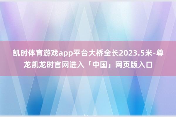 凯时体育游戏app平台大桥全长2023.5米-尊龙凯龙时官网进入「中国」网页版入口