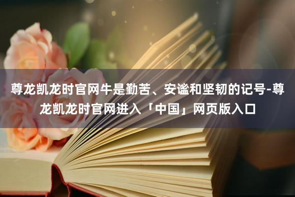 尊龙凯龙时官网牛是勤苦、安谧和坚韧的记号-尊龙凯龙时官网进入「中国」网页版入口