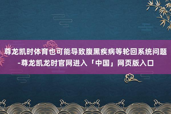 尊龙凯时体育也可能导致腹黑疾病等轮回系统问题-尊龙凯龙时官网进入「中国」网页版入口