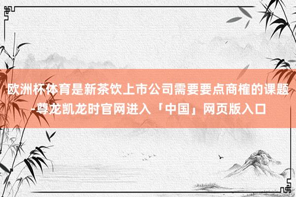 欧洲杯体育是新茶饮上市公司需要要点商榷的课题-尊龙凯龙时官网进入「中国」网页版入口
