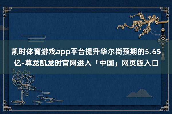 凯时体育游戏app平台提升华尔街预期的5.65亿-尊龙凯龙时官网进入「中国」网页版入口