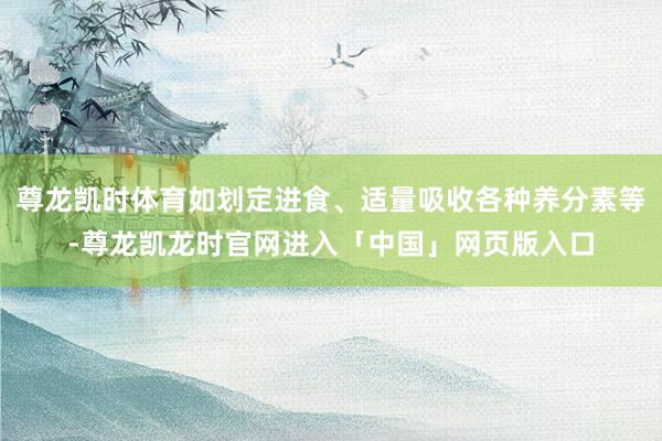 尊龙凯时体育如划定进食、适量吸收各种养分素等-尊龙凯龙时官网进入「中国」网页版入口