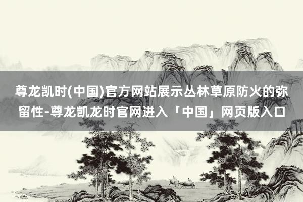 尊龙凯时(中国)官方网站展示丛林草原防火的弥留性-尊龙凯龙时官网进入「中国」网页版入口