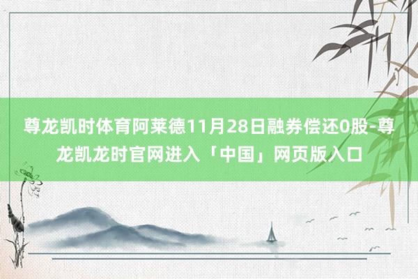 尊龙凯时体育阿莱德11月28日融券偿还0股-尊龙凯龙时官网进入「中国」网页版入口