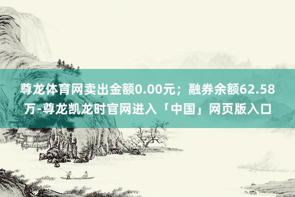 尊龙体育网卖出金额0.00元；融券余额62.58万-尊龙凯龙时官网进入「中国」网页版入口
