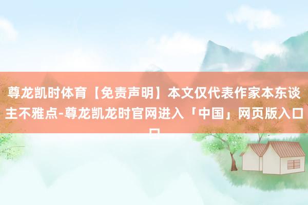 尊龙凯时体育【免责声明】本文仅代表作家本东谈主不雅点-尊龙凯龙时官网进入「中国」网页版入口
