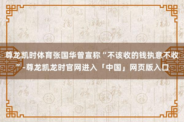 尊龙凯时体育张国华曾宣称“不该收的钱执意不收”-尊龙凯龙时官网进入「中国」网页版入口