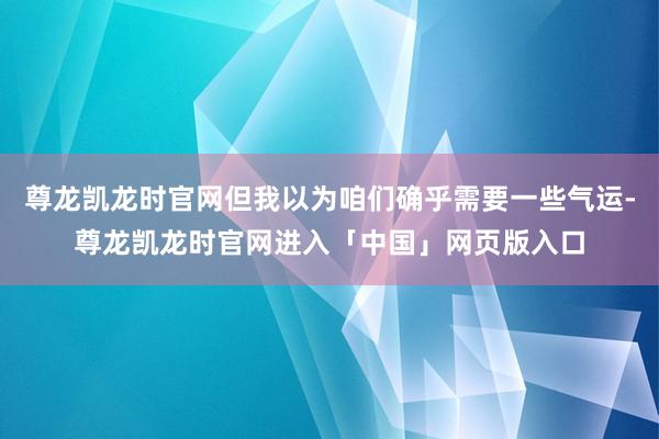 尊龙凯龙时官网但我以为咱们确乎需要一些气运-尊龙凯龙时官网进入「中国」网页版入口