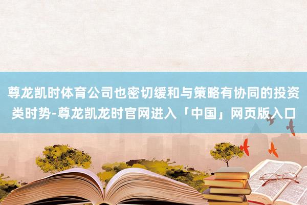 尊龙凯时体育公司也密切缓和与策略有协同的投资类时势-尊龙凯龙时官网进入「中国」网页版入口