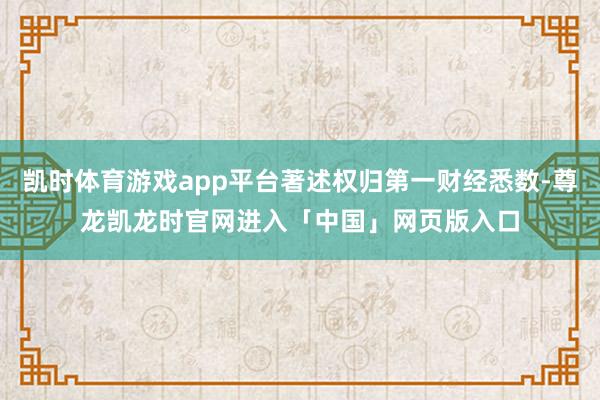 凯时体育游戏app平台著述权归第一财经悉数-尊龙凯龙时官网进入「中国」网页版入口