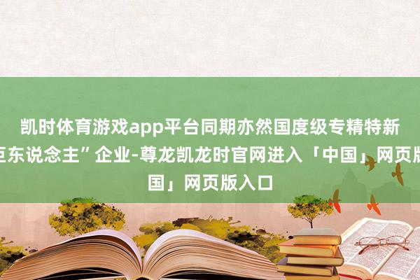 凯时体育游戏app平台同期亦然国度级专精特新“小巨东说念主”企业-尊龙凯龙时官网进入「中国」网页版入口