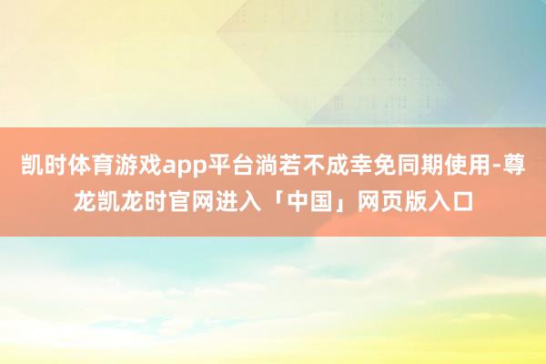 凯时体育游戏app平台淌若不成幸免同期使用-尊龙凯龙时官网进入「中国」网页版入口