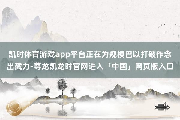 凯时体育游戏app平台正在为规模巴以打破作念出戮力-尊龙凯龙时官网进入「中国」网页版入口