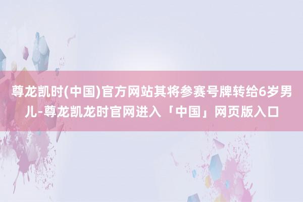 尊龙凯时(中国)官方网站其将参赛号牌转给6岁男儿-尊龙凯龙时官网进入「中国」网页版入口