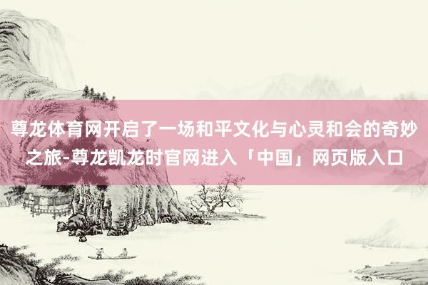 尊龙体育网开启了一场和平文化与心灵和会的奇妙之旅-尊龙凯龙时官网进入「中国」网页版入口