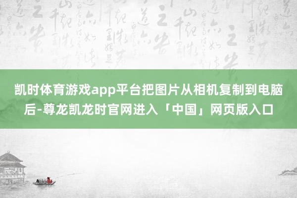 凯时体育游戏app平台把图片从相机复制到电脑后-尊龙凯龙时官网进入「中国」网页版入口