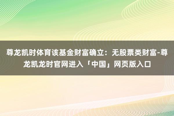 尊龙凯时体育该基金财富确立：无股票类财富-尊龙凯龙时官网进入「中国」网页版入口