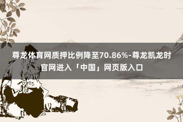 尊龙体育网质押比例降至70.86%-尊龙凯龙时官网进入「中国」网页版入口
