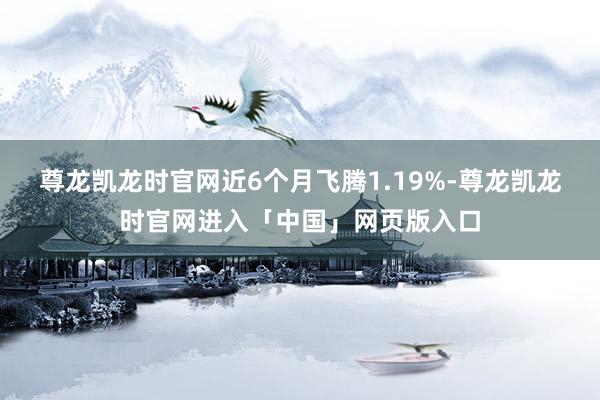 尊龙凯龙时官网近6个月飞腾1.19%-尊龙凯龙时官网进入「中国」网页版入口