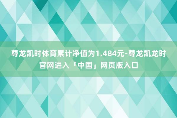 尊龙凯时体育累计净值为1.484元-尊龙凯龙时官网进入「中国」网页版入口