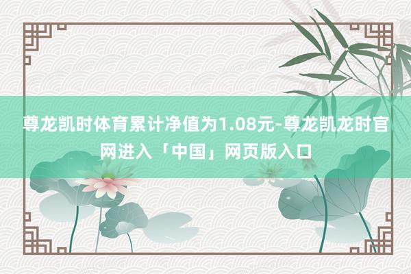 尊龙凯时体育累计净值为1.08元-尊龙凯龙时官网进入「中国」网页版入口