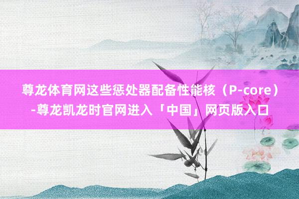 尊龙体育网这些惩处器配备性能核（P-core）-尊龙凯龙时官网进入「中国」网页版入口