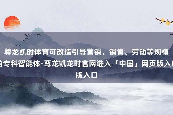 尊龙凯时体育可改造引导营销、销售、劳动等规模的专科智能体-尊龙凯龙时官网进入「中国」网页版入口