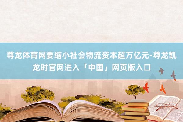 尊龙体育网要缩小社会物流资本超万亿元-尊龙凯龙时官网进入「中国」网页版入口