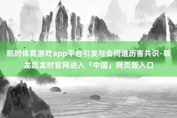 凯时体育游戏app平台引发与会同道历害共识-尊龙凯龙时官网进入「中国」网页版入口