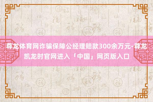 尊龙体育网诈骗保障公经理赔款300余万元-尊龙凯龙时官网进入「中国」网页版入口
