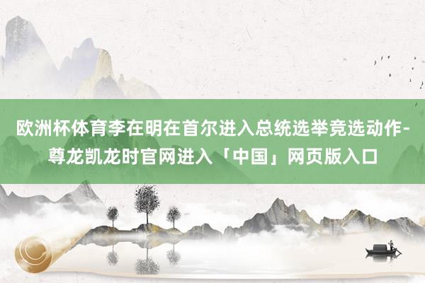 欧洲杯体育李在明在首尔进入总统选举竞选动作-尊龙凯龙时官网进入「中国」网页版入口