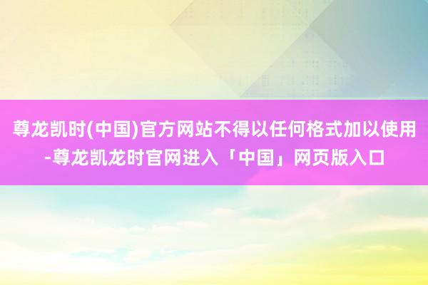 尊龙凯时(中国)官方网站不得以任何格式加以使用-尊龙凯龙时官网进入「中国」网页版入口