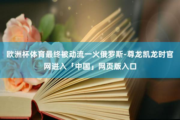 欧洲杯体育最终被动流一火俄罗斯-尊龙凯龙时官网进入「中国」网页版入口