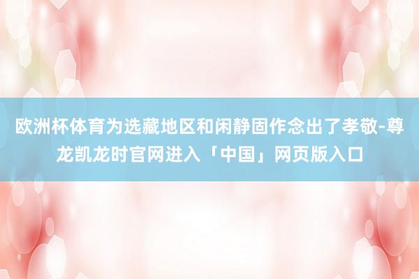 欧洲杯体育为选藏地区和闲静固作念出了孝敬-尊龙凯龙时官网进入「中国」网页版入口