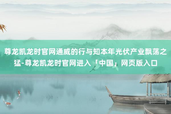 尊龙凯龙时官网通威的行与知本年光伏产业飘荡之猛-尊龙凯龙时官网进入「中国」网页版入口