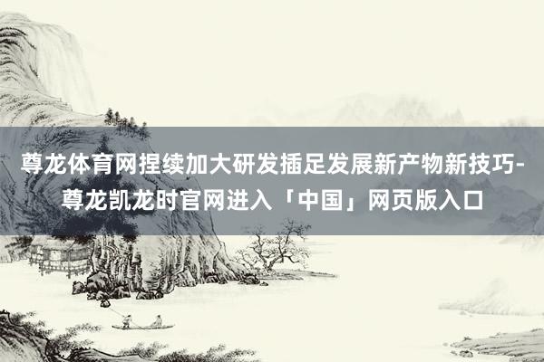 尊龙体育网捏续加大研发插足发展新产物新技巧-尊龙凯龙时官网进入「中国」网页版入口