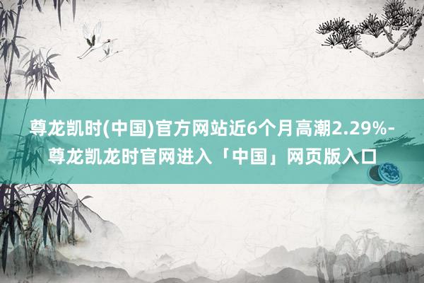 尊龙凯时(中国)官方网站近6个月高潮2.29%-尊龙凯龙时官网进入「中国」网页版入口