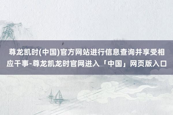 尊龙凯时(中国)官方网站进行信息查询并享受相应干事-尊龙凯龙时官网进入「中国」网页版入口