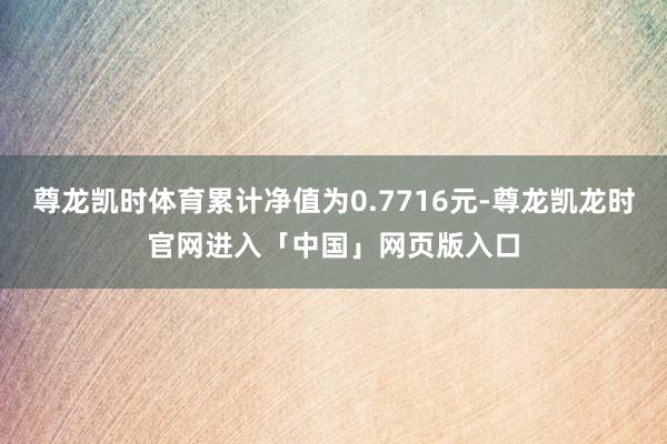 尊龙凯时体育累计净值为0.7716元-尊龙凯龙时官网进入「中国」网页版入口
