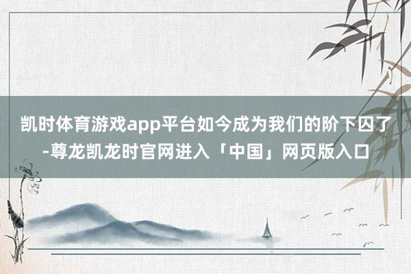 凯时体育游戏app平台如今成为我们的阶下囚了-尊龙凯龙时官网进入「中国」网页版入口