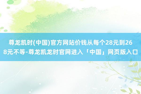 尊龙凯时(中国)官方网站价钱从每个28元到268元不等-尊龙凯龙时官网进入「中国」网页版入口