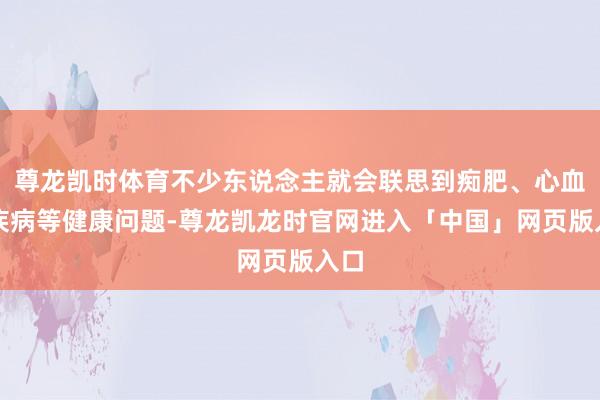尊龙凯时体育不少东说念主就会联思到痴肥、心血管疾病等健康问题-尊龙凯龙时官网进入「中国」网页版入口