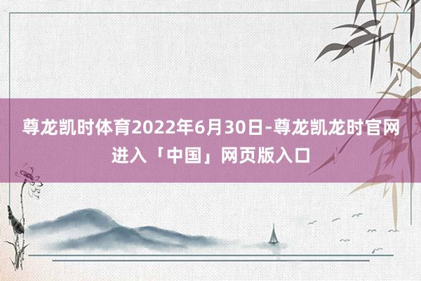 尊龙凯时体育2022年6月30日-尊龙凯龙时官网进入「中国」网页版入口