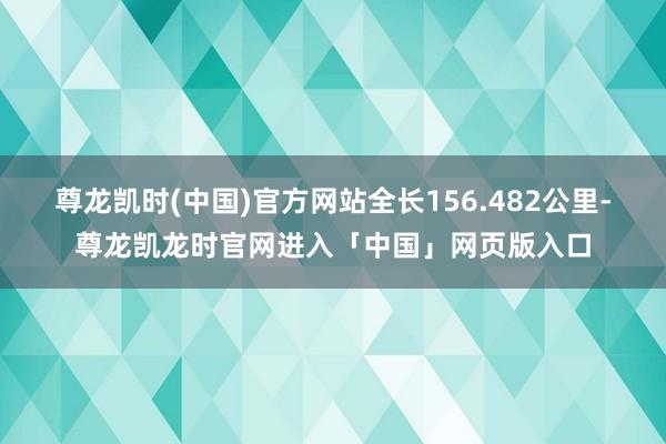 尊龙凯时(中国)官方网站全长156.482公里-尊龙凯龙时官网进入「中国」网页版入口