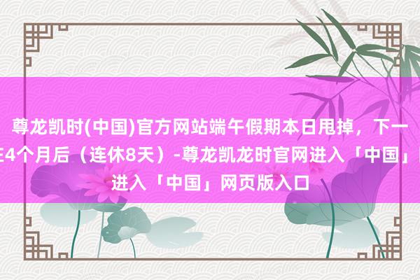 尊龙凯时(中国)官方网站端午假期本日甩掉，下一轮节沐日在4个月后（连休8天）-尊龙凯龙时官网进入「中国」网页版入口