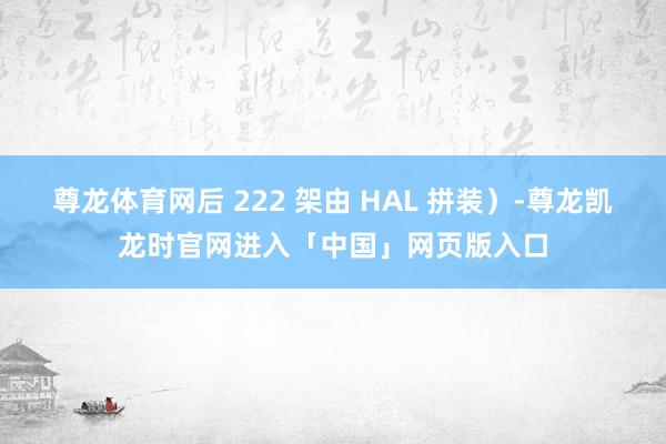 尊龙体育网后 222 架由 HAL 拼装）-尊龙凯龙时官网进入「中国」网页版入口