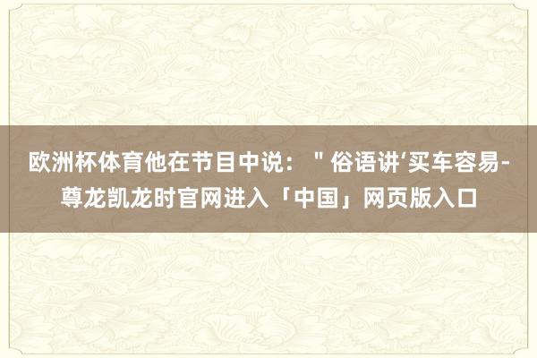 欧洲杯体育他在节目中说：＂俗语讲‘买车容易-尊龙凯龙时官网进入「中国」网页版入口
