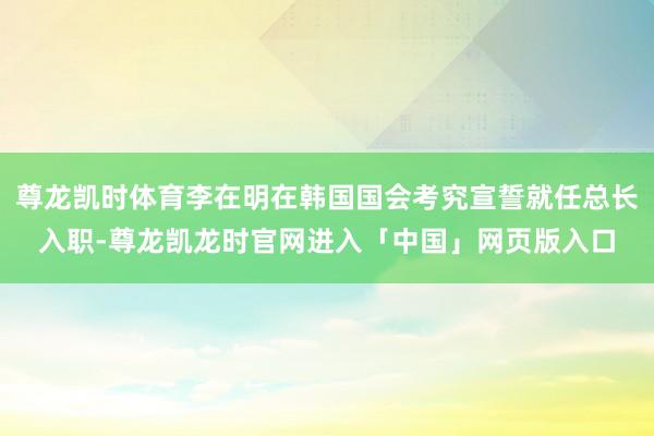 尊龙凯时体育李在明在韩国国会考究宣誓就任总长入职-尊龙凯龙时官网进入「中国」网页版入口