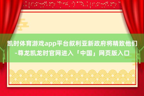 凯时体育游戏app平台叙利亚新政府将精致他们-尊龙凯龙时官网进入「中国」网页版入口
