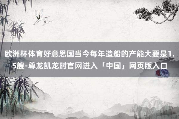 欧洲杯体育好意思国当今每年造船的产能大要是1.5艘-尊龙凯龙时官网进入「中国」网页版入口
